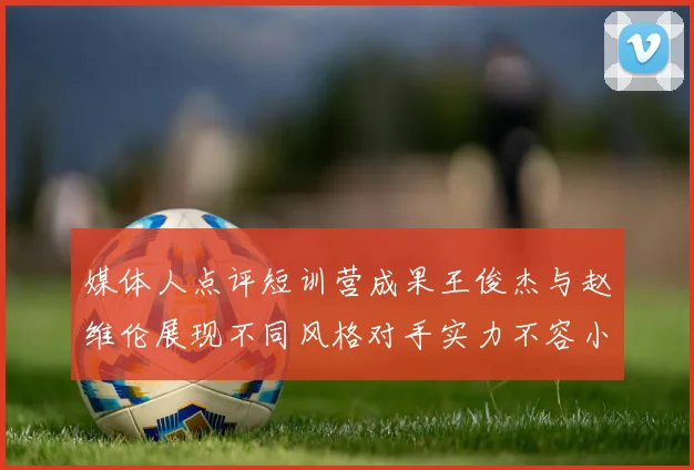 媒体人点评短训营成果王俊杰与赵维伦展现不同风格对手实力不容小觑
