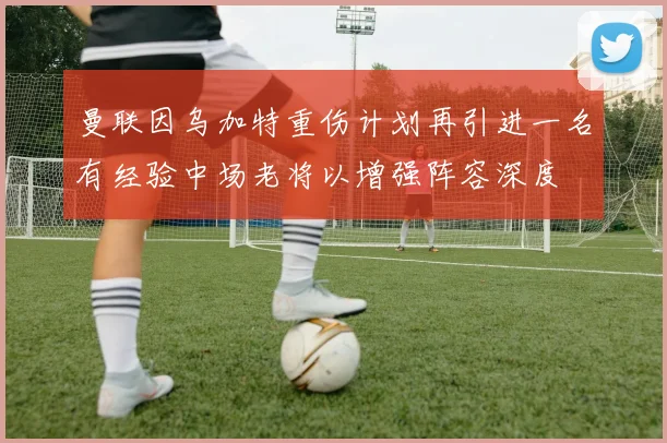 曼联因乌加特重伤计划再引进一名有经验中场老将以增强阵容深度