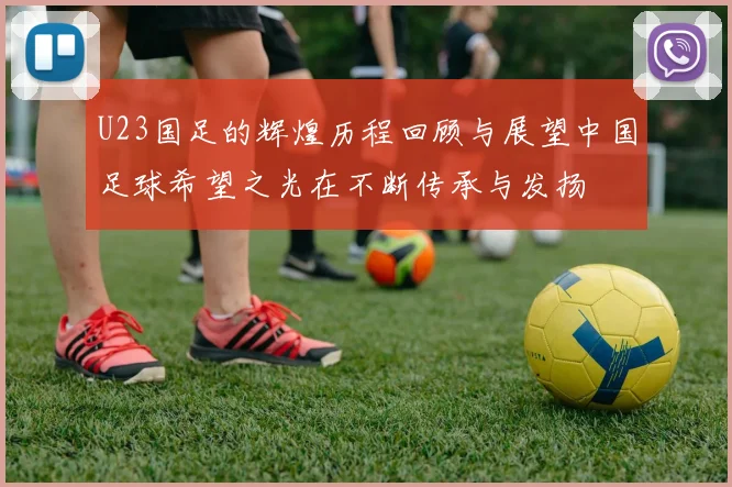 U23国足的辉煌历程回顾与展望中国足球希望之光在不断传承与发扬