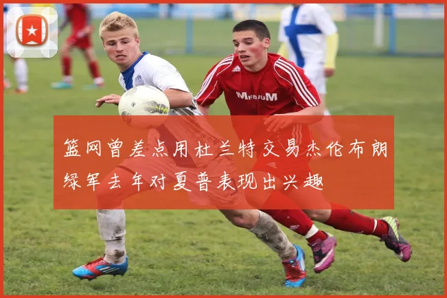 篮网曾差点用杜兰特交易杰伦布朗绿军去年对夏普表现出兴趣
