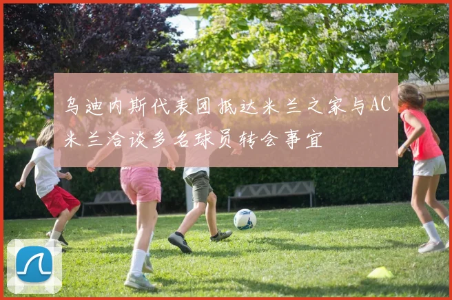乌迪内斯代表团抵达米兰之家与AC米兰洽谈多名球员转会事宜