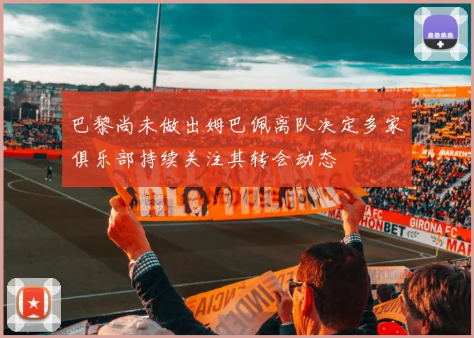 巴黎尚未做出姆巴佩离队决定多家俱乐部持续关注其转会动态