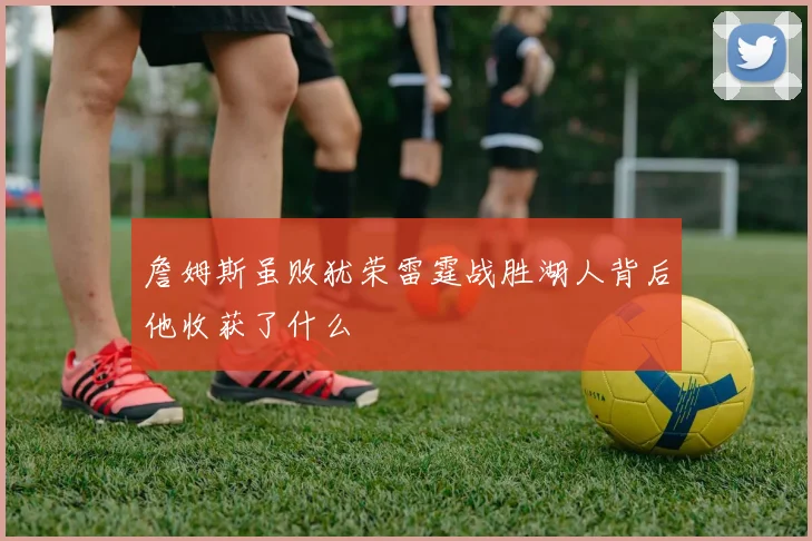 詹姆斯虽败犹荣雷霆战胜湖人背后他收获了什么