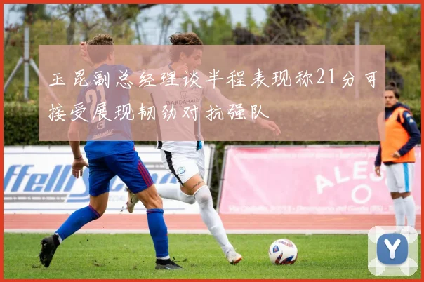 玉昆副总经理谈半程表现称21分可接受展现韧劲对抗强队