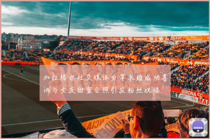 加拉格尔社交媒体分享求婚成功喜讯与女友甜蜜合照引发粉丝祝福