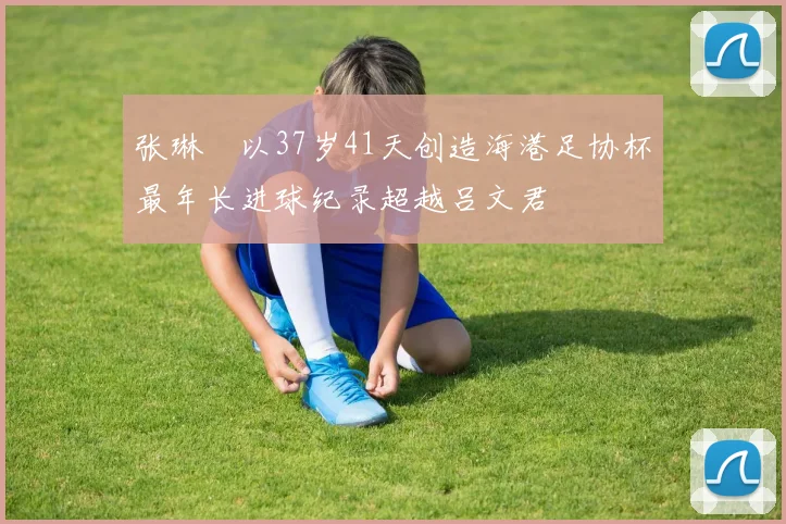 张琳芃以37岁41天创造海港足协杯最年长进球纪录超越吕文君