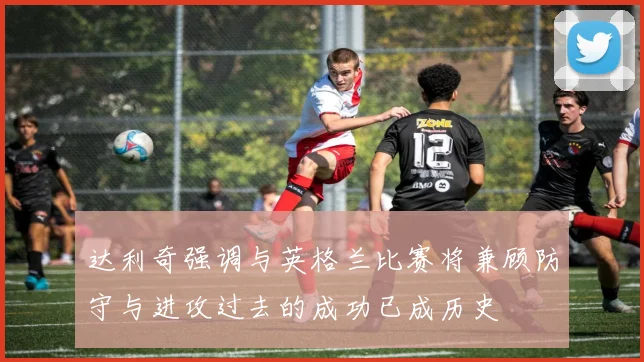 达利奇强调与英格兰比赛将兼顾防守与进攻过去的成功已成历史