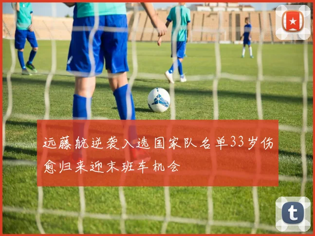 远藤航逆袭入选国家队名单33岁伤愈归来迎末班车机会