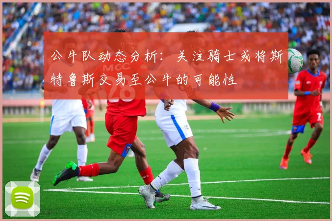 公牛队动态分析：关注骑士或将斯特鲁斯交易至公牛的可能性