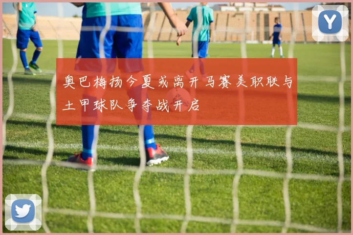 奥巴梅扬今夏或离开马赛美职联与土甲球队争夺战开启