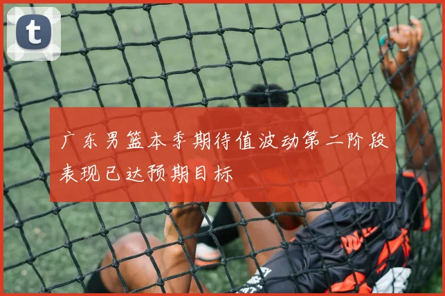 广东男篮本季期待值波动第二阶段表现已达预期目标
