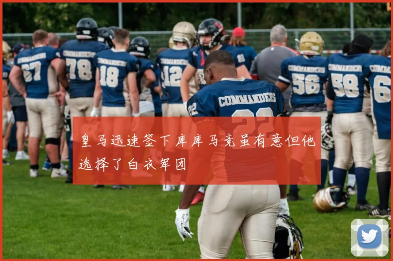 皇马迅速签下库库马竞虽有意但他选择了白衣军团