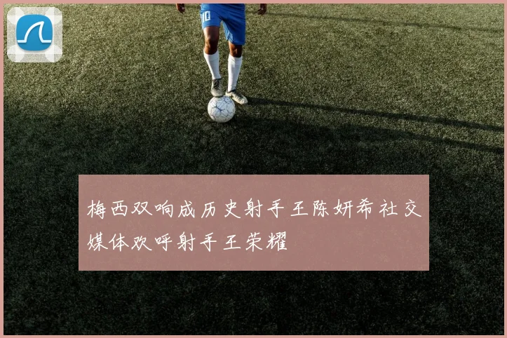 梅西双响成历史射手王陈妍希社交媒体欢呼射手王荣耀