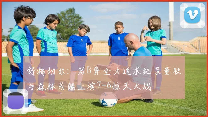 舒梅切尔：若B费全力追求纪录曼联与森林或能上演7-6惊天大战