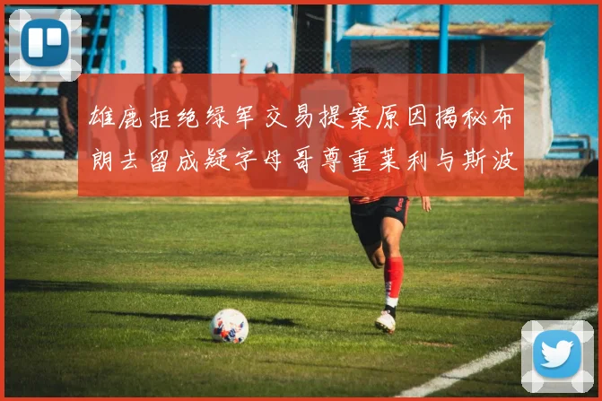 雄鹿拒绝绿军交易提案原因揭秘布朗去留成疑字母哥尊重莱利与斯波教练