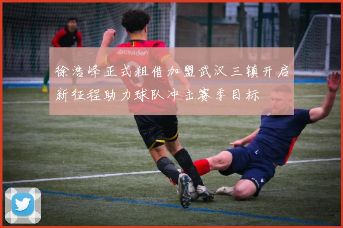 徐浩峰正式租借加盟武汉三镇开启新征程助力球队冲击赛季目标