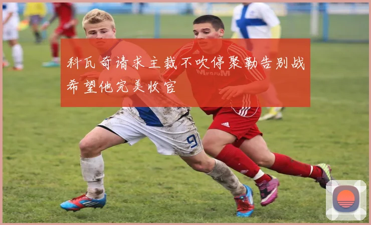 科瓦奇请求主裁不吹停聚勒告别战希望他完美收官