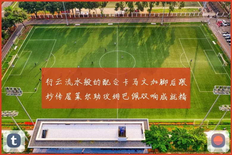 行云流水般的配合卡马文加脚后跟妙传居莱尔助攻姆巴佩双响成就精彩瞬间