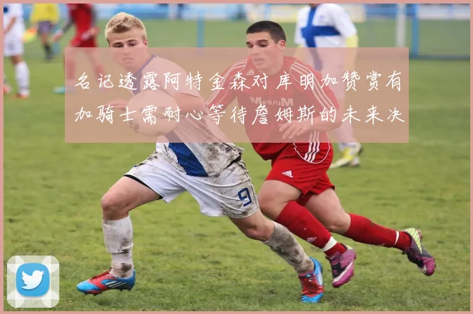 名记透露阿特金森对库明加赞赏有加骑士需耐心等待詹姆斯的未来决定