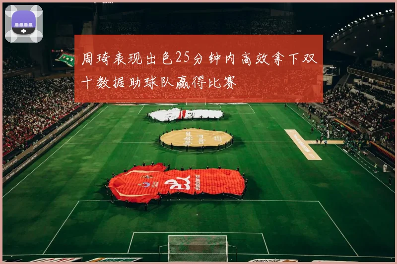 周琦表现出色25分钟内高效拿下双十数据助球队赢得比赛