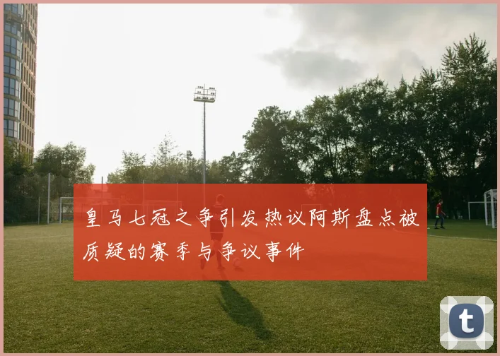 皇马七冠之争引发热议阿斯盘点被质疑的赛季与争议事件
