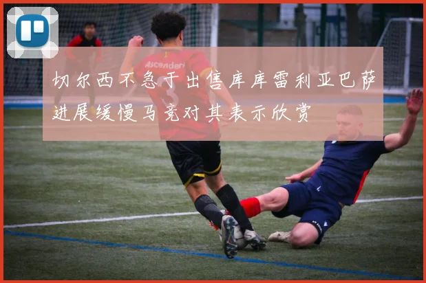 切尔西不急于出售库库雷利亚巴萨进展缓慢马竞对其表示欣赏