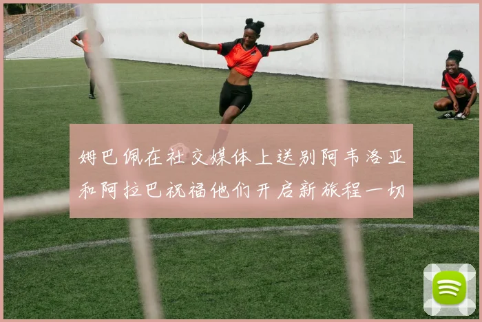 姆巴佩在社交媒体上送别阿韦洛亚和阿拉巴祝福他们开启新旅程一切顺利