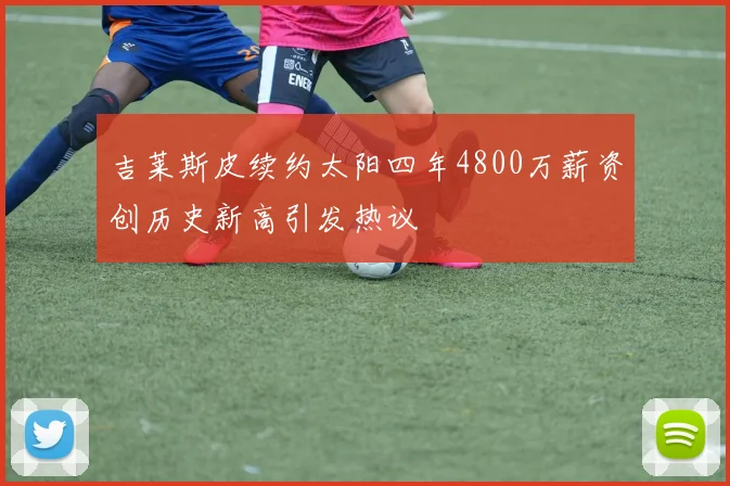 吉莱斯皮续约太阳四年4800万薪资创历史新高引发热议