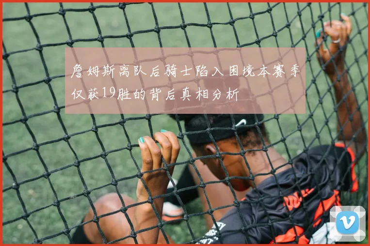 詹姆斯离队后骑士陷入困境本赛季仅获19胜的背后真相分析